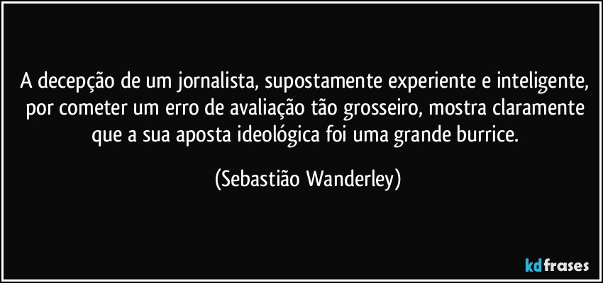 A decepção de um jornalista, supostamente experiente e inteligente, por cometer um erro de avaliação tão grosseiro, mostra claramente que a sua aposta ideológica foi uma grande burrice. (Sebastião Wanderley)