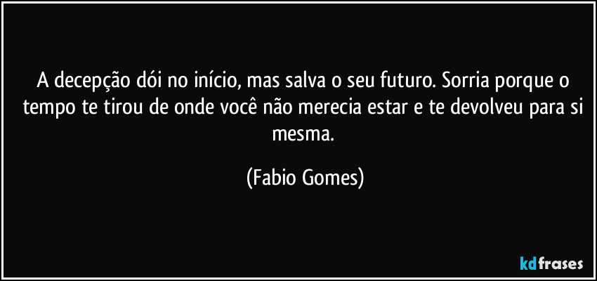 A decepção dói no início, mas salva o seu futuro. Sorria porque o tempo te tirou de onde você não merecia estar e te devolveu para si mesma. (Fabio Gomes)