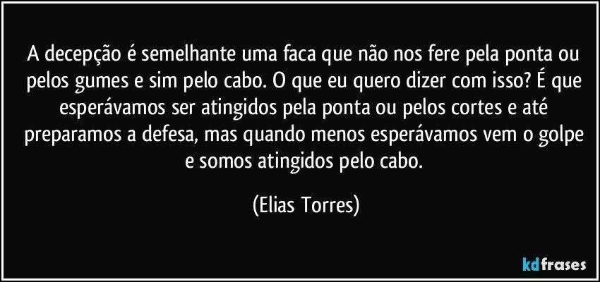 A decepção é semelhante uma faca que não nos fere pela ponta ou pelos gumes e sim pelo cabo. O que eu quero dizer com isso? É que esperávamos ser atingidos pela ponta ou pelos cortes e até preparamos a defesa, mas quando menos esperávamos vem o golpe e somos atingidos pelo cabo. (Elias Torres)