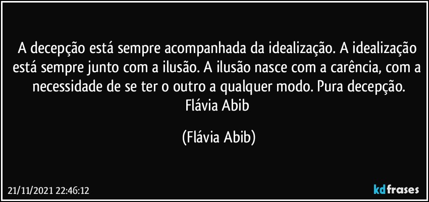 A decepção está sempre acompanhada da idealização. A idealização está sempre junto com a ilusão. A ilusão nasce com a carência, com a necessidade de se ter o outro a qualquer modo. Pura decepção.
Flávia Abib (Flávia Abib)