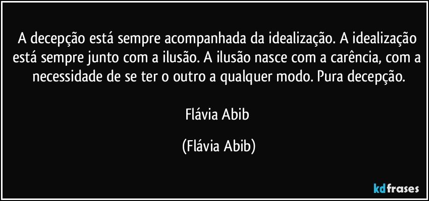 A decepção está sempre acompanhada da idealização. A idealização está sempre junto com a ilusão. A ilusão nasce com a carência, com a necessidade de se ter o outro a qualquer modo. Pura decepção.

Flávia Abib (Flávia Abib)