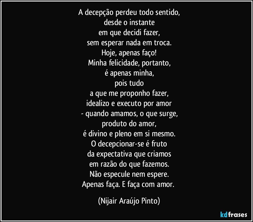 A decepção perdeu todo sentido,
desde o instante
em que decidi fazer,
sem esperar nada em troca.
Hoje, apenas faço!
Minha felicidade, portanto,
é apenas minha,
pois tudo
a que me proponho fazer,
idealizo e executo por amor
- quando amamos, o que surge,
produto do amor,
é divino e pleno em si mesmo.
O decepcionar-se é fruto
da expectativa que criamos
em razão do que fazemos.
Não especule nem espere.
Apenas faça. E faça com amor. (Nijair Araújo Pinto)