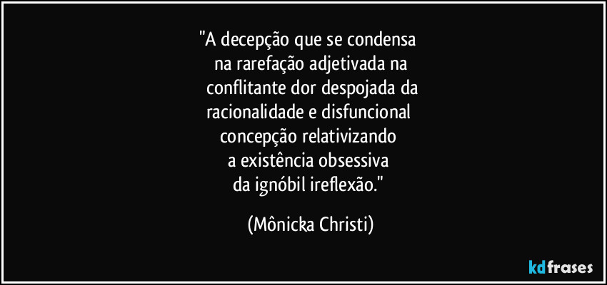 "A decepção que se condensa 
na rarefação adjetivada na
 conflitante dor despojada da
racionalidade e disfuncional 
concepção relativizando 
a existência obsessiva 
da ignóbil ireflexão." (Mônicka Christi)
