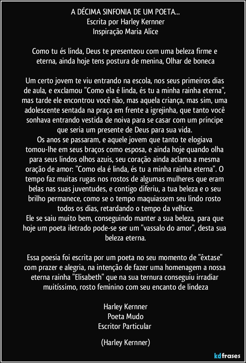 A DÉCIMA SINFONIA DE UM POETA...
Escrita por Harley Kernner
Inspiração Maria Alice

Como tu és linda, Deus te presenteou com uma beleza firme e eterna, ainda hoje tens postura de menina, Olhar de boneca

Um certo jovem te viu entrando na escola, nos seus primeiros dias de aula, e exclamou "Como ela é linda, és tu a minha rainha eterna", mas tarde ele encontrou você não, mas aquela criança, mas sim, uma adolescente sentada na praça em frente a igrejinha, que tanto você sonhava entrando vestida de noiva para se casar com um príncipe que seria um presente de Deus para sua vida. 
Os anos se passaram, e aquele jovem que tanto te elogiava tomou-lhe em seus braços como esposa, e ainda hoje quando olha para seus lindos olhos azuis, seu coração ainda aclama a mesma oração de amor: "Como ela é linda, és tu a minha rainha eterna". O tempo faz muitas rugas nos rostos de algumas mulheres que eram belas nas suas juventudes, e contigo diferiu, a tua beleza e o seu brilho permanece, como se o tempo maquiassem seu lindo rosto todos os dias, retardando o tempo da velhice.
Ele se saiu muito bem, conseguindo manter a sua beleza, para que hoje um poeta iletrado pode-se ser um "vassalo do amor", desta sua beleza eterna.

Essa poesia foi escrita por um poeta no seu momento de "êxtase" com prazer e alegria, na intenção de fazer uma homenagem a nossa eterna rainha "Elisabeth" que na sua ternura conseguiu irradiar muitíssimo, rosto feminino com seu encanto de lindeza

Harley Kernner
Poeta Mudo
Escritor Particular (Harley Kernner)