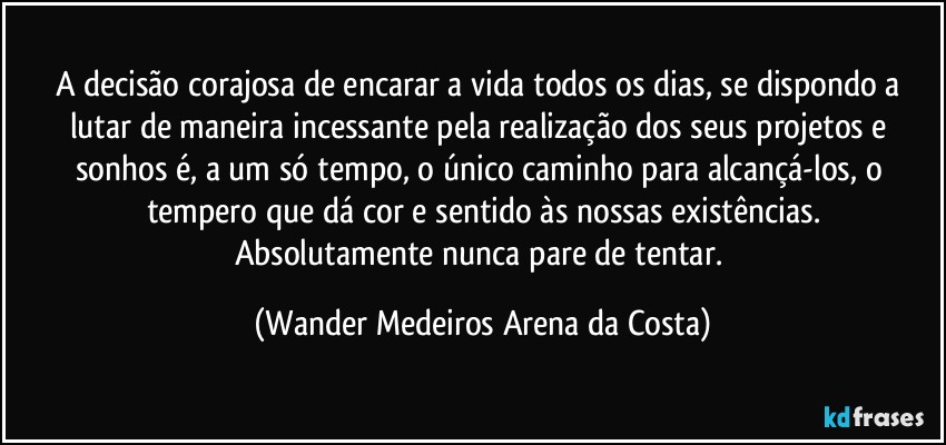 A decisão corajosa de encarar a vida todos os dias, se dispondo a lutar de maneira incessante pela realização dos seus projetos e sonhos é, a um só tempo, o único caminho para alcançá-los, o tempero que dá cor e sentido às nossas existências.
Absolutamente nunca pare de tentar. (Wander Medeiros Arena da Costa)