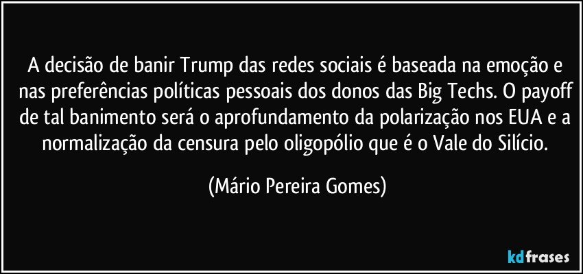 A decisão de banir Trump das redes sociais é baseada na emoção e nas preferências políticas pessoais dos donos das Big Techs. O payoff de tal banimento será o aprofundamento da polarização nos EUA e a normalização da censura pelo oligopólio que é o Vale do Silício. (Mário Pereira Gomes)