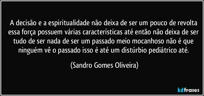 A decisão e a espiritualidade não deixa de ser um pouco de revolta essa força possuem várias características até então não deixa de ser tudo de ser nada de ser um passado meio mocanhoso não é que ninguém vê o passado isso é até um distúrbio pediátrico até. (Sandro Gomes Oliveira)