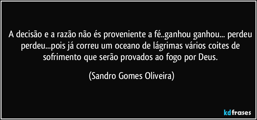 A decisão e a razão não és proveniente a fé..ganhou ganhou... perdeu perdeu...pois já correu um oceano de lágrimas vários coites de sofrimento que serão provados ao fogo por Deus. (Sandro Gomes Oliveira)