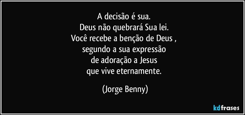 A decisão é sua. 
Deus não quebrará Sua lei. 
Você recebe a benção de Deus , 
segundo a sua expressão 
de adoração a Jesus 
que vive eternamente. (Jorge Benny)