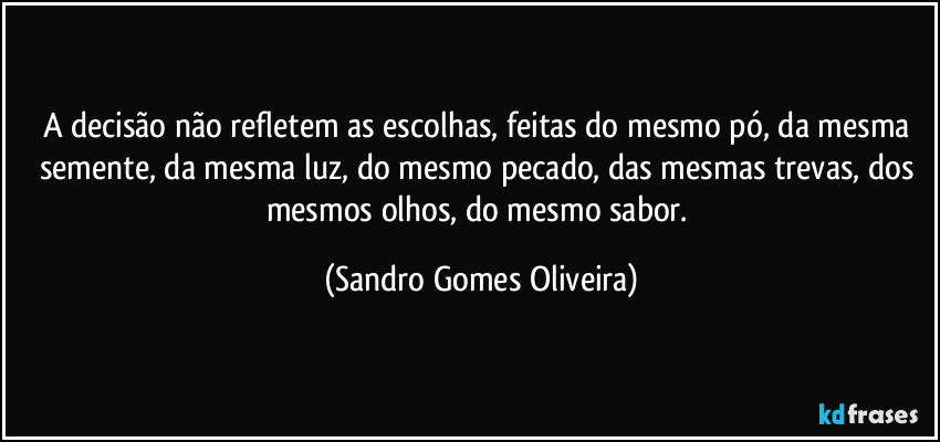 A decisão não refletem as escolhas, feitas do mesmo pó, da mesma semente, da mesma luz, do mesmo pecado, das mesmas trevas, dos mesmos olhos, do mesmo sabor. (Sandro Gomes Oliveira)