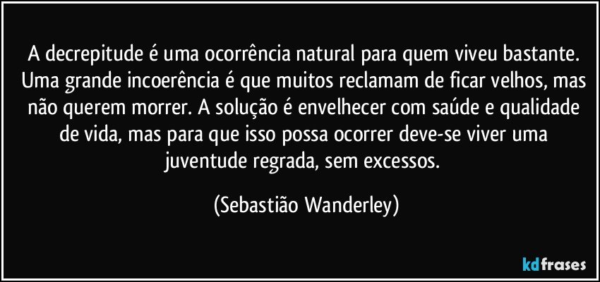 A decrepitude é uma ocorrência natural para quem viveu bastante. Uma grande incoerência é que muitos reclamam de ficar velhos, mas não querem morrer. A solução é envelhecer com saúde e qualidade de vida, mas para que isso possa ocorrer deve-se viver uma juventude regrada, sem excessos. (Sebastião Wanderley)