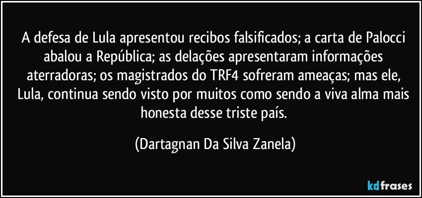 A defesa de Lula apresentou recibos falsificados; a carta de Palocci abalou a República; as delações apresentaram informações aterradoras; os magistrados do TRF4 sofreram ameaças; mas ele, Lula, continua sendo visto por muitos como sendo a viva alma mais honesta desse triste país. (Dartagnan Da Silva Zanela)