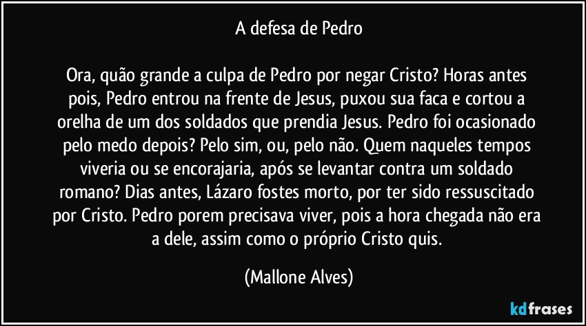 A defesa de Pedro

Ora, quão grande a culpa de Pedro por negar Cristo? Horas antes pois, Pedro entrou na frente de Jesus, puxou sua faca e cortou a orelha de um dos soldados que prendia Jesus. Pedro foi ocasionado pelo medo depois? Pelo sim, ou, pelo não. Quem naqueles tempos viveria ou se encorajaria, após se levantar contra um soldado romano? Dias antes, Lázaro fostes morto, por ter sido ressuscitado por Cristo. Pedro porem precisava viver, pois a hora chegada não era a dele, assim como o próprio Cristo quis. (Mallone Alves)