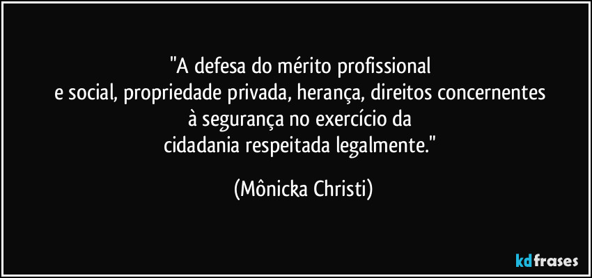 "A defesa do mérito profissional  
e social, propriedade privada, herança, direitos concernentes 
à segurança no exercício da 
cidadania respeitada legalmente." (Mônicka Christi)