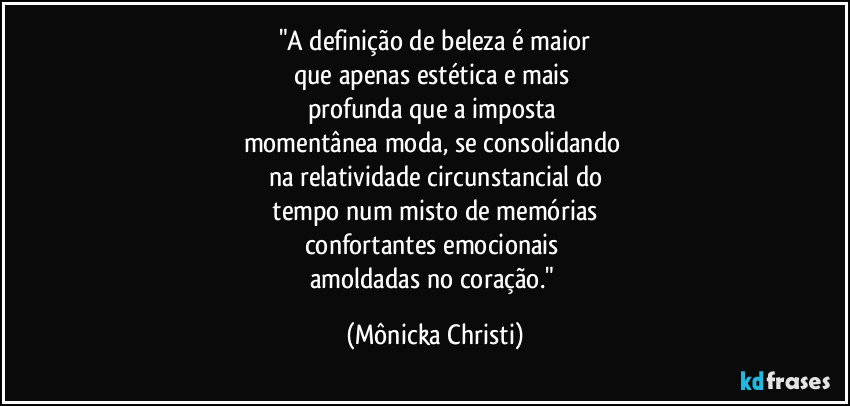 "A definição de beleza é maior
que apenas estética e mais
profunda que a imposta
momentânea moda, se consolidando
na relatividade circunstancial do
tempo num misto de memórias
confortantes emocionais
amoldadas no coração." (Mônicka Christi)