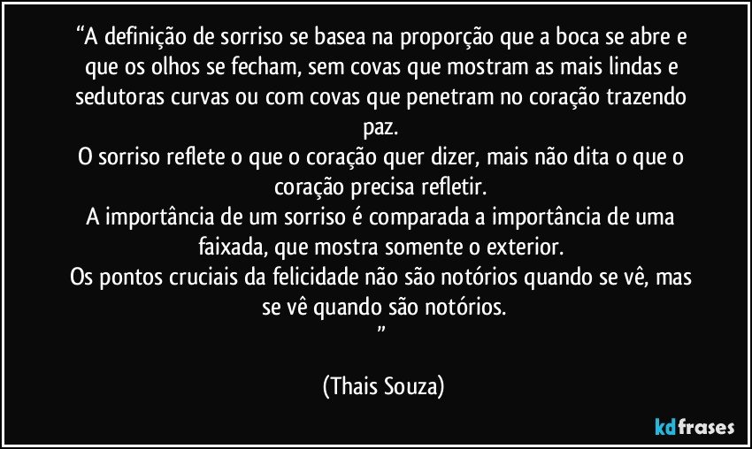 “A definição de sorriso se basea na proporção que a boca se abre e que os olhos se fecham, sem covas que mostram as mais lindas e sedutoras curvas ou com covas que penetram no coração trazendo paz. 
O sorriso reflete o que o coração quer dizer, mais não dita o que o coração precisa refletir. 
A importância de um sorriso é comparada a importância de uma faixada, que mostra somente o exterior. 
Os pontos cruciais da felicidade não são notórios quando se vê, mas se vê quando são notórios.
” (Thais Souza)