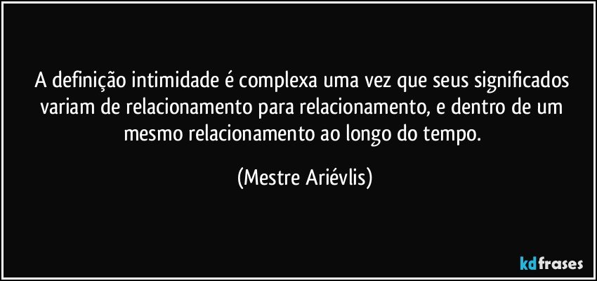 A definição intimidade é complexa uma vez que seus significados variam de relacionamento para relacionamento, e dentro de um mesmo relacionamento ao longo do tempo. (Mestre Ariévlis)