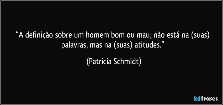 “A definição sobre um homem bom ou mau, não está na (suas) palavras, mas na (suas) atitudes.” (Patricia Schmidt)