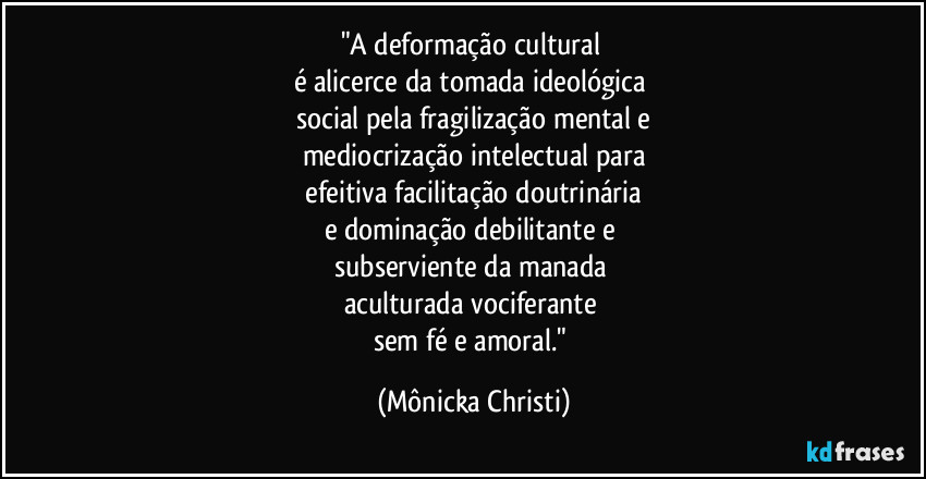 "A deformação cultural 
é alicerce da tomada ideológica 
social pela fragilização mental e
mediocrização intelectual para
 efeitiva facilitação doutrinária 
e dominação debilitante e 
subserviente da manada 
aculturada vociferante 
sem fé e amoral." (Mônicka Christi)