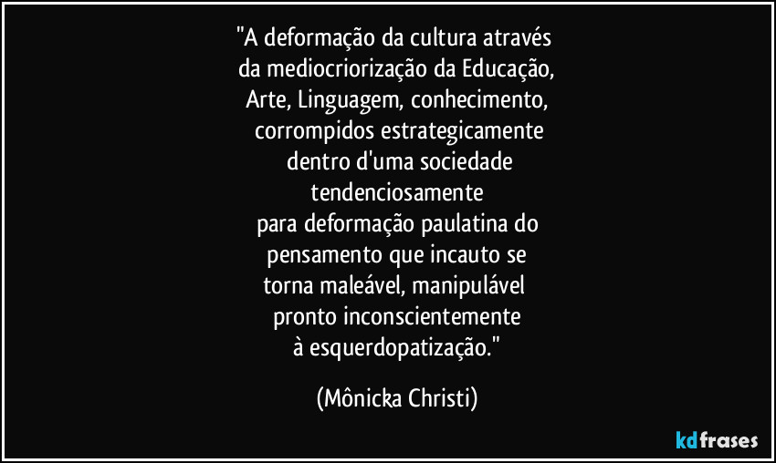 "A deformação da cultura através
da mediocriorização da Educação,
Arte, Linguagem, conhecimento,
corrompidos estrategicamente
dentro d'uma sociedade
tendenciosamente
para deformação paulatina do
pensamento que incauto se
torna maleável, manipulável
pronto inconscientemente
à esquerdopatização." (Mônicka Christi)