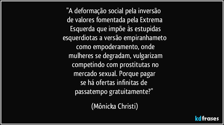 "A deformação social pela inversão
de valores fomentada pela Extrema
Esquerda que impõe às estupidas
esquerdiotas a versão empiranhameto
como empoderamento, onde
mulheres se degradam, vulgarizam
competindo com prostitutas no
mercado sexual. Porque pagar
se há ofertas infinitas de
passatempo gratuitamente?" (Mônicka Christi)