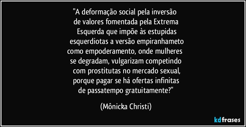 "A deformação social pela inversão
de valores fomentada pela Extrema
Esquerda que impõe às estupidas
esquerdiotas a versão empiranhameto
como empoderamento, onde mulheres
se degradam, vulgarizam competindo
com prostitutas no mercado sexual,
porque pagar se há ofertas infinitas
de passatempo gratuitamente?" (Mônicka Christi)