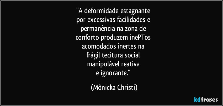 "A deformidade estagnante
por excessivas facilidades e
permanência na zona de
conforto produzem inePTos
acomodados inertes na
frágil tecitura social
manipulável reativa
e ignorante." (Mônicka Christi)