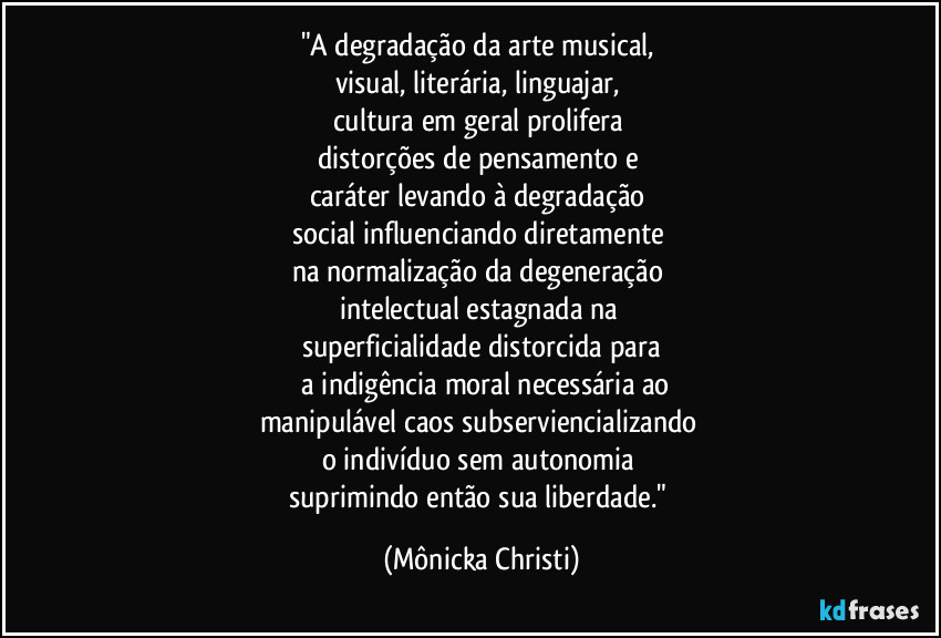 "A degradação da arte musical, 
visual, literária, linguajar, 
cultura em geral prolifera 
distorções de pensamento e 
caráter levando à  degradação 
social influenciando diretamente 
na normalização da degeneração 
intelectual estagnada na 
superficialidade distorcida para
 a indigência moral necessária ao
manipulável caos subserviencializando 
o indivíduo sem autonomia 
suprimindo então sua liberdade." (Mônicka Christi)
