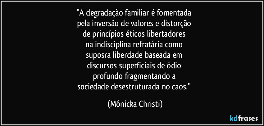 "A degradação familiar é fomentada 
pela inversão de valores e distorção 
de princípios éticos libertadores 
na indisciplina refratária como 
suposra liberdade baseada em 
discursos superficiais de ódio 
profundo fragmentando a 
sociedade desestruturada no caos." (Mônicka Christi)