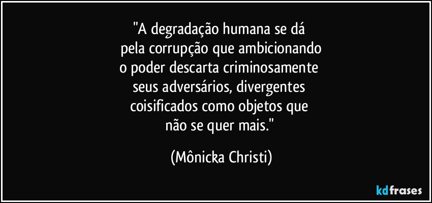 "A degradação humana se dá 
pela corrupção que ambicionando
o poder descarta criminosamente 
seus adversários, divergentes 
coisificados como objetos que 
não se quer mais." (Mônicka Christi)