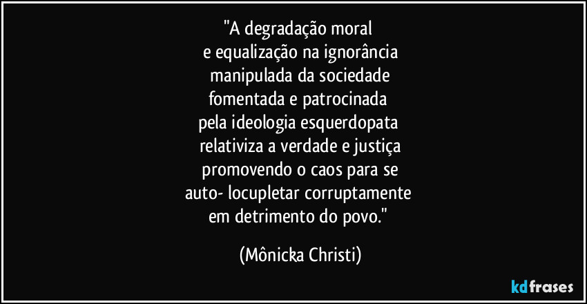 "A degradação moral
e equalização na ignorância
manipulada da sociedade
fomentada e patrocinada
pela ideologia esquerdopata
relativiza a verdade e justiça
promovendo o caos para se
auto- locupletar corruptamente
em detrimento do povo." (Mônicka Christi)