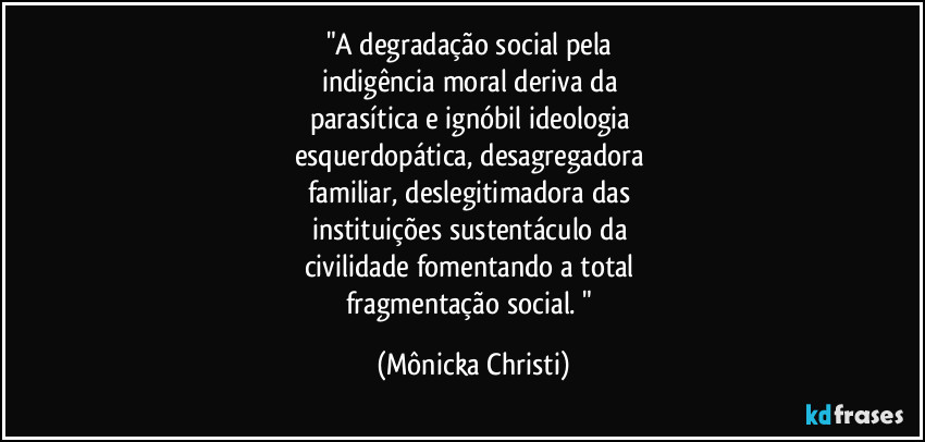 "A degradação social pela 
indigência moral deriva da 
parasítica e ignóbil ideologia 
esquerdopática, desagregadora 
familiar,  deslegitimadora das 
instituições sustentáculo da 
civilidade fomentando a total 
fragmentação social. " (Mônicka Christi)