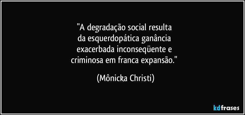 "A degradação social resulta 
da esquerdopática ganância 
exacerbada inconseqüente e 
criminosa em franca expansão." (Mônicka Christi)