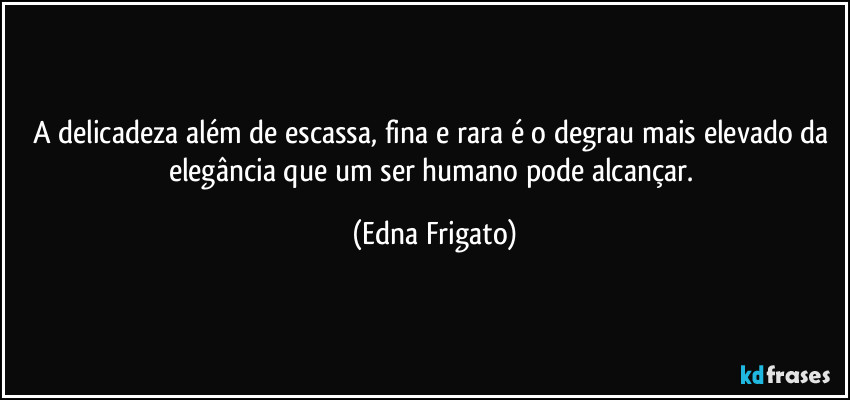 A delicadeza além de escassa, fina e rara é o degrau mais elevado da elegância que um ser humano pode alcançar. (Edna Frigato)