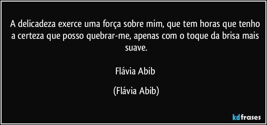 A delicadeza exerce uma força sobre mim, que tem horas que tenho a certeza que posso quebrar-me, apenas com o toque da brisa mais suave.

Flávia Abib (Flávia Abib)