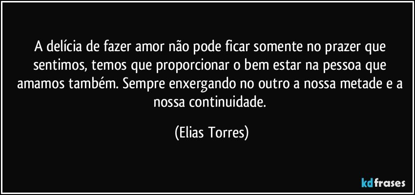 A delícia de fazer amor não pode ficar somente no prazer que sentimos, temos que proporcionar o bem estar na pessoa que amamos também. Sempre enxergando no outro a nossa metade e a nossa continuidade. (Elias Torres)