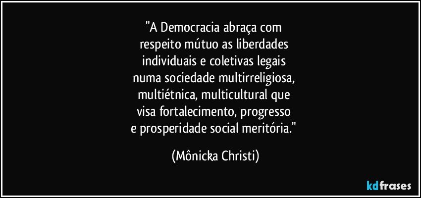 "A Democracia abraça com
respeito mútuo as liberdades
individuais e coletivas legais
numa sociedade multirreligiosa,
multiétnica, multicultural que
visa fortalecimento, progresso
e prosperidade social meritória." (Mônicka Christi)