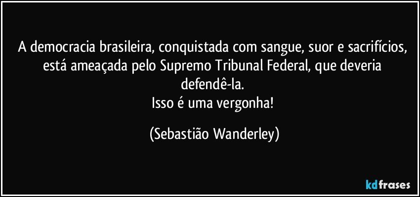 A democracia brasileira, conquistada com sangue, suor e sacrifícios, está ameaçada pelo Supremo Tribunal Federal, que deveria defendê-la. 
Isso é uma vergonha! (Sebastião Wanderley)