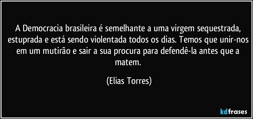 A Democracia brasileira é semelhante a uma virgem sequestrada, estuprada e está sendo violentada todos os dias. Temos que unir-nos em um mutirão e sair a sua procura para defendê-la antes que a matem. (Elias Torres)