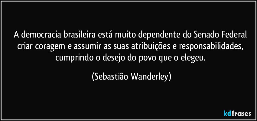 A democracia brasileira está muito dependente do Senado Federal criar coragem e assumir as suas atribuições e responsabilidades, cumprindo o desejo do povo que o elegeu. (Sebastião Wanderley)