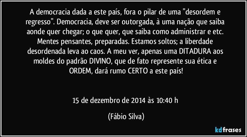 A democracia dada a este país, fora o pilar de uma "desordem e regresso". Democracia, deve ser outorgada, à uma nação que saiba aonde quer chegar; o que quer, que saiba como administrar e etc. Mentes pensantes, preparadas. Estamos soltos; a liberdade desordenada leva ao caos. A meu ver, apenas uma DITADURA aos moldes do padrão DIVINO, que de fato represente sua ética e ORDEM, dará rumo CERTO a este país!


15 de dezembro de 2014 às 10:40 h (Fábio Silva)