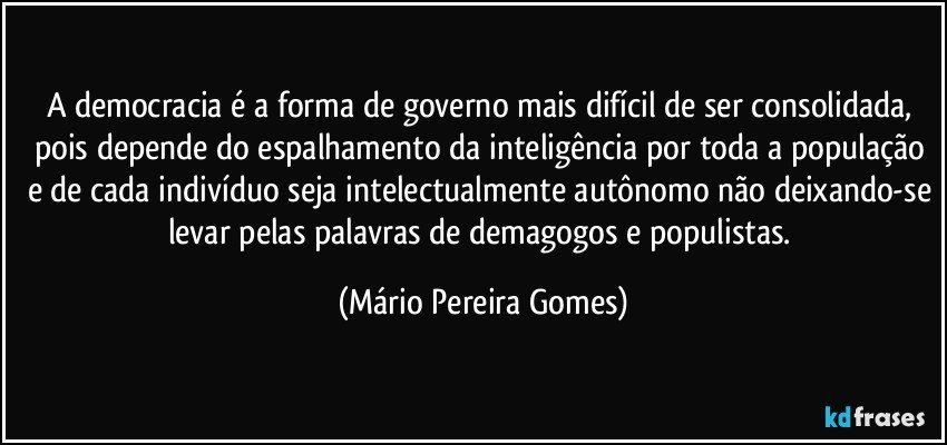 A democracia é a forma de governo mais difícil de ser consolidada, pois depende do espalhamento da inteligência por toda a população e de cada indivíduo seja intelectualmente autônomo não deixando-se levar pelas palavras de demagogos e populistas. (Mário Pereira Gomes)