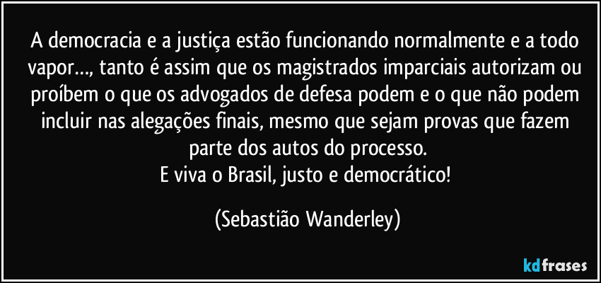 A democracia e a justiça estão funcionando normalmente e a todo vapor…, tanto é assim que os magistrados imparciais autorizam ou proíbem o que os advogados de defesa podem e o que não podem incluir nas alegações finais, mesmo que sejam provas que fazem parte dos autos do processo.
E viva o Brasil, justo e democrático! (Sebastião Wanderley)