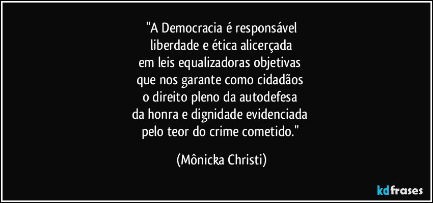 "A Democracia é responsável
 liberdade e ética alicerçada 
em leis equalizadoras objetivas 
que nos garante como cidadãos 
o direito pleno da autodefesa 
da honra e dignidade evidenciada 
pelo teor do crime cometido." (Mônicka Christi)