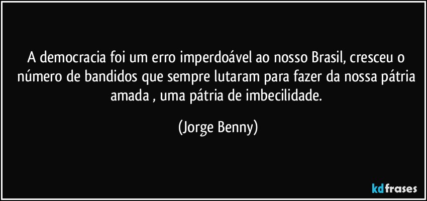 A democracia foi um erro imperdoável ao nosso Brasil, cresceu o número de bandidos que sempre lutaram para fazer da nossa pátria amada , uma pátria de imbecilidade. (Jorge Benny)