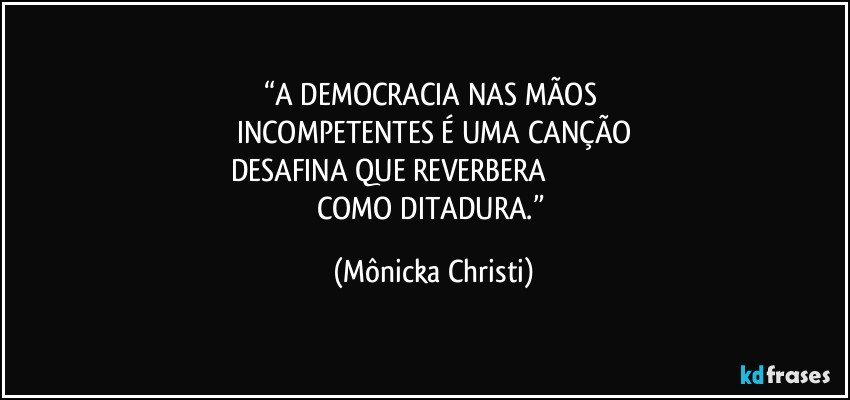“A DEMOCRACIA NAS MÃOS 
INCOMPETENTES É UMA CANÇÃO
DESAFINA QUE REVERBERA                                             
COMO DITADURA.” (Mônicka Christi)