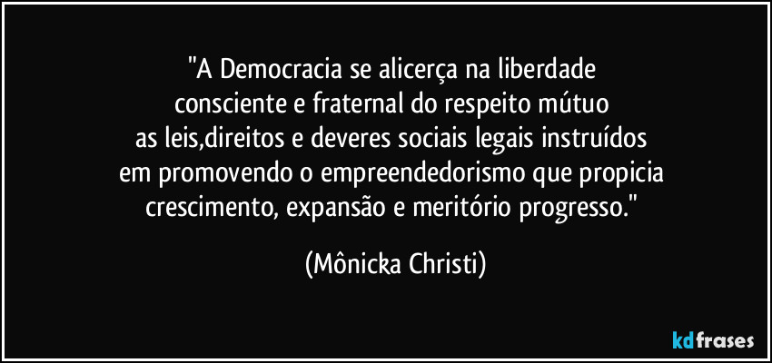 "A Democracia se alicerça na liberdade 
consciente e fraternal do respeito mútuo 
as leis,direitos e deveres  sociais legais instruídos 
em promovendo o empreendedorismo que propicia 
crescimento, expansão e meritório progresso." (Mônicka Christi)