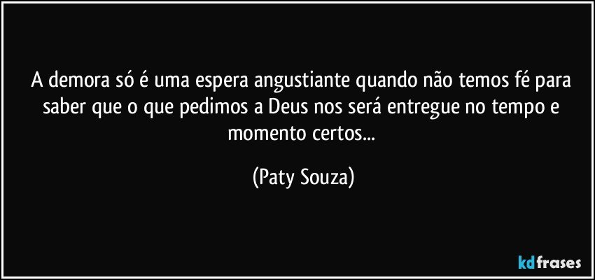 A demora só é uma espera angustiante quando não temos fé para saber que o que pedimos a Deus nos será entregue no tempo e momento certos... (Paty Souza)