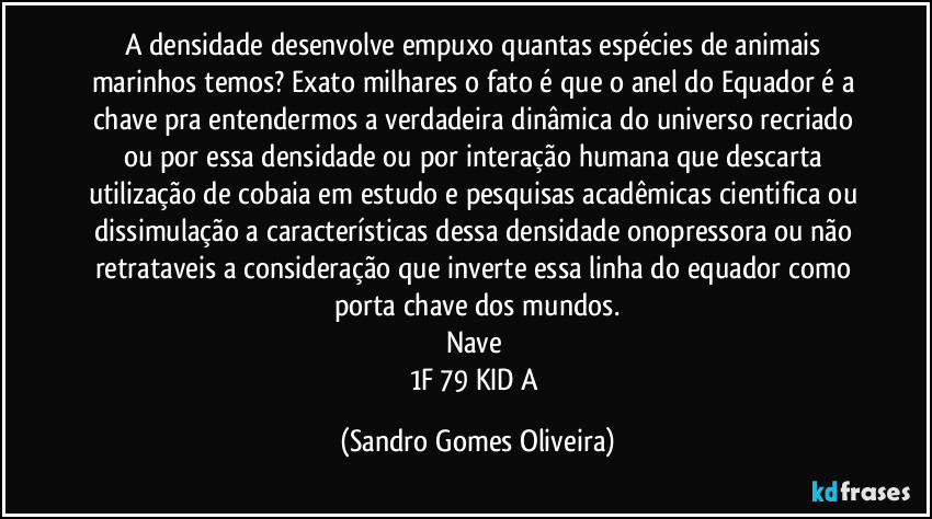 A densidade desenvolve empuxo quantas espécies de animais marinhos temos? Exato milhares o fato é que o anel do Equador é a chave pra entendermos a verdadeira dinâmica do universo recriado ou por essa densidade ou por interação humana que descarta utilização de cobaia em estudo e pesquisas acadêmicas cientifica ou dissimulação a características dessa densidade onopressora ou não retrataveis a consideração que inverte essa linha do equador como porta chave dos mundos.
Nave 
1F 79 KID A (Sandro Gomes Oliveira)