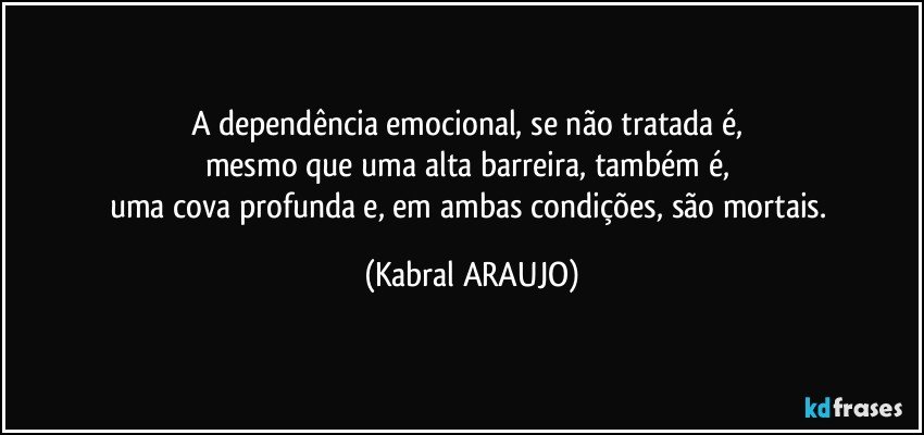 A dependência emocional, se não tratada é, 
mesmo que uma alta barreira, também é, 
uma cova profunda e, em ambas condições, são mortais. (KABRAL ARAUJO)